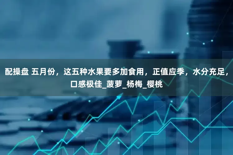 配操盘 五月份，这五种水果要多加食用，正值应季，水分充足，口感极佳_菠萝_杨梅_樱桃
