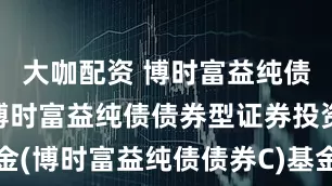 大咖配资 博时富益纯债债券C: 博时富益纯债债券型证券投资基金(博时富益纯债债券C)基金产品资料概要更新