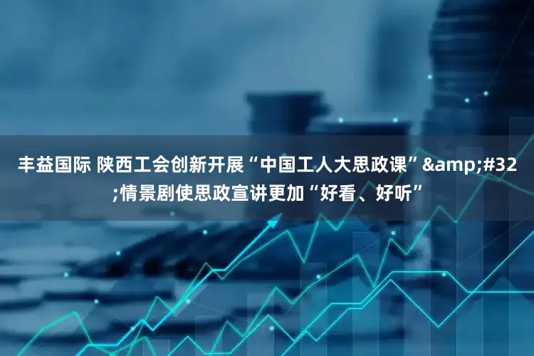 丰益国际 陕西工会创新开展“中国工人大思政课”&#32;情景剧使思政宣讲更加“好看、好听”