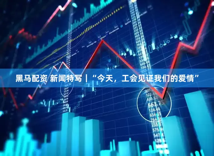 黑马配资 新闻特写｜“今天，工会见证我们的爱情”