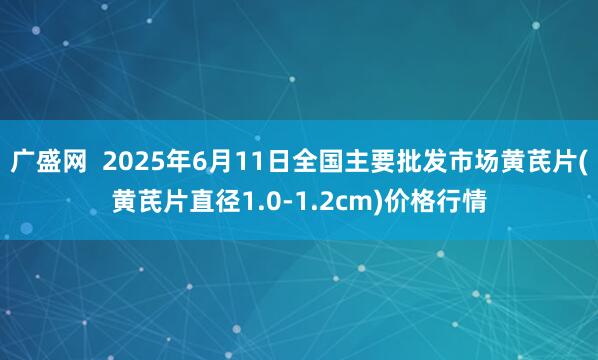 广盛网  2025年6月11日全国主要批发市场黄芪片(黄芪片直径1.0-1.2cm)价格行情