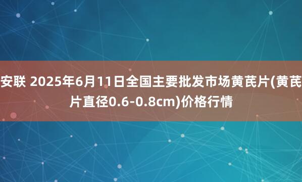 安联 2025年6月11日全国主要批发市场黄芪片(黄芪片直径0.6-0.8cm)价格行情