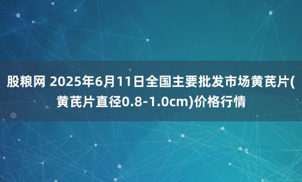 股粮网 2025年6月11日全国主要批发市场黄芪片(黄芪片直径0.8-1.0cm)价格行情