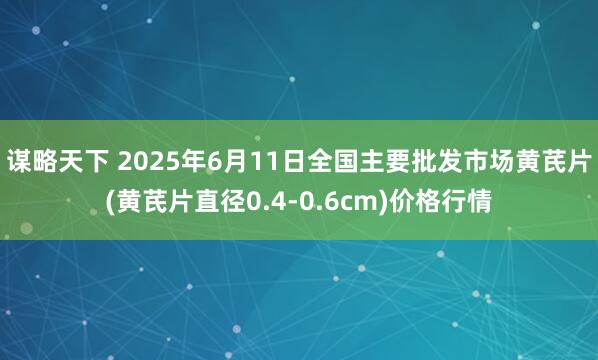 谋略天下 2025年6月11日全国主要批发市场黄芪片(黄芪片直径0.4-0.6cm)价格行情