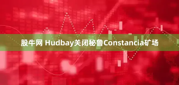 股牛网 Hudbay关闭秘鲁Constancia矿场