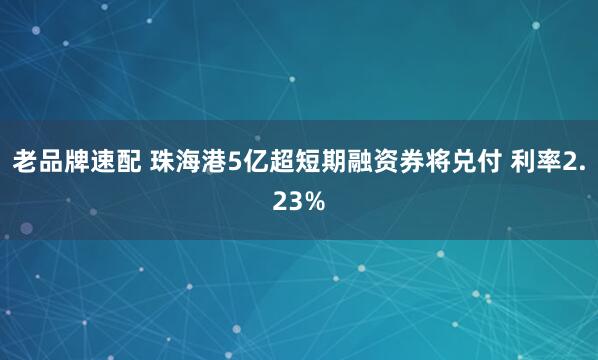老品牌速配 珠海港5亿超短期融资券将兑付 利率2.23%