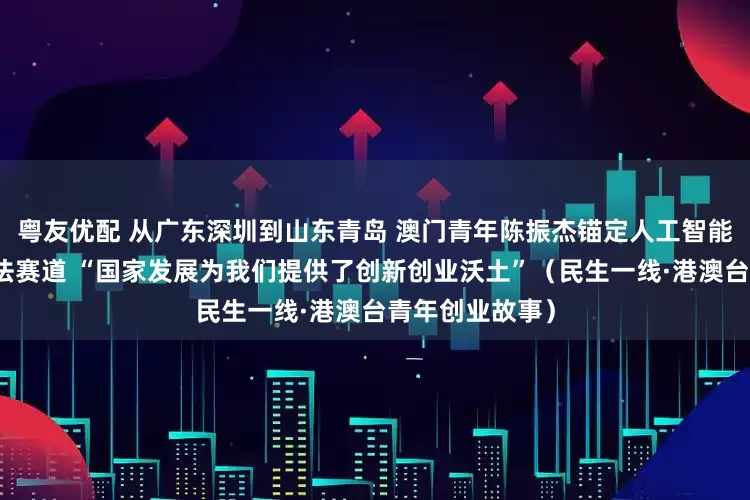 粤友优配 从广东深圳到山东青岛 澳门青年陈振杰锚定人工智能计算机视觉算法赛道 “国家发展为我们提供了创新创业沃土”（民生一线·港澳台青年创业故事）