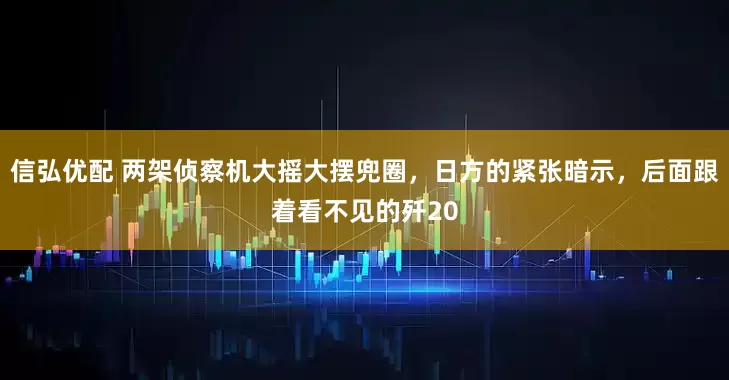 信弘优配 两架侦察机大摇大摆兜圈，日方的紧张暗示，后面跟着看不见的歼20