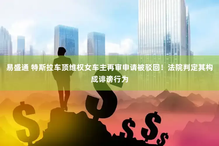 易盛通 特斯拉车顶维权女车主再审申请被驳回！法院判定其构成诽谤行为